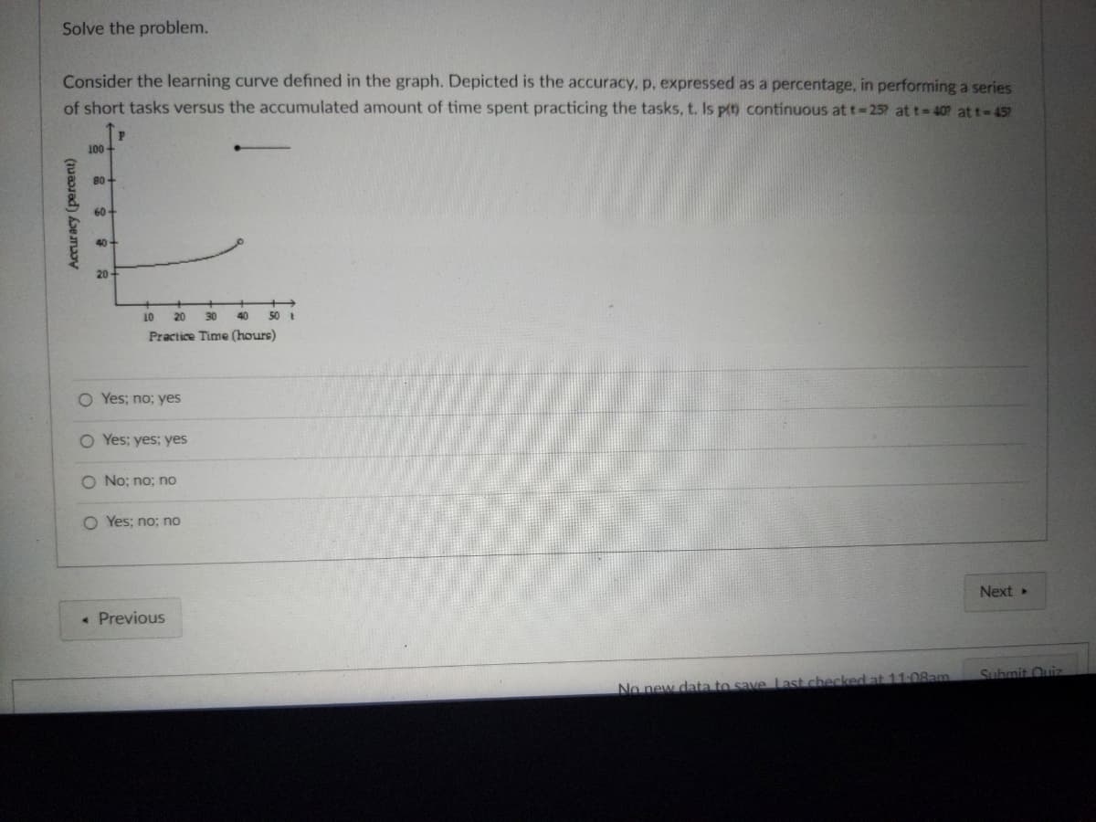 Solve the problem.
Consider the learning curve defined in the graph. Depicted is the accuracy, p, expressed as a percentage, in performing a series
of short tasks versus the accumulated amount of time spent practicing the tasks, t. Is p(t) continuous at t=25? at t=40? att = 45?
100-
10
20 30 40
Practice Time (hours)
Next ▸
Submit Quiz
No new data to save Last checked at 11:08am
Accuracy (percent)
80+
60-
40+
20-
O Yes; no; yes
O Yes; yes; yes
O No; no; no
O Yes; no; no
< Previous