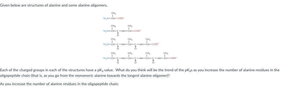Given below are structures of alanine and some alanine oligomers,
H,N-CH- COO
CH,
H,N-CH-c-NH-CH-coo
CH,
CH,
CH,
H,N-CH-C-NH-CH-C
-C-NH-CH-coo
CH,
H,N-O-c-NH-O-c-N-O-ç-NH--coo
Each of the charged groups in each of the structures have a pka value. What do you think will be the trend of the pK,s as you increase the number of alanine residues in the
oligopeptide chain (that is, as you go from the monomeric alanine towards the longest alanine oligomer)?
As you increase the number of alanine residues in the oligopeptide chain:
