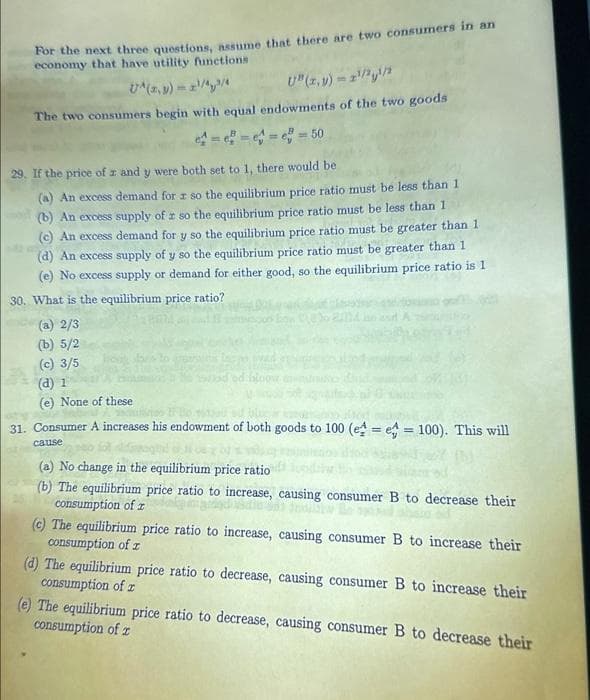 For the next three questions, assume that there are two consumers in an
economy that have utility functions
UA(2,3)=2¹/42/4
U" (x,y)=1¹/2¹/2
The two consumers begin with equal endowments of the two goods
=== e = 50
29. If the price of z and y were both set to 1, there would be
(a) An excess demand for r so the equilibrium price ratio must be less than 1
(b) An excess supply of r so the equilibrium price ratio must be less than 1
(c) An excess demand for y so the equilibrium price ratio must be greater than 1
(d) An excess supply of y so the equilibrium price ratio must be greater than 1
(e) No excess supply or demand for either good, so the equilibrium price ratio is 1
30. What is the equilibrium price ratio?
(a) 2/3
(b) 5/2
(c) 3/5
(d) 1
(e) None of these
31. Consumer A increases his endowment of both goods to 100 (e = e = 100). This will
cause
(a) No change in the equilibrium price ratio
(b) The equilibrium price ratio to increase, causing consumer B to decrease their
consumption of z
(c) The equilibrium price ratio to increase, causing consumer B to increase their
consumption of z
(d) The equilibrium price ratio to decrease, causing consumer B to increase their
consumption of r
(e) The equilibrium price ratio to decrease, causing consumer B to decrease their
consumption of z