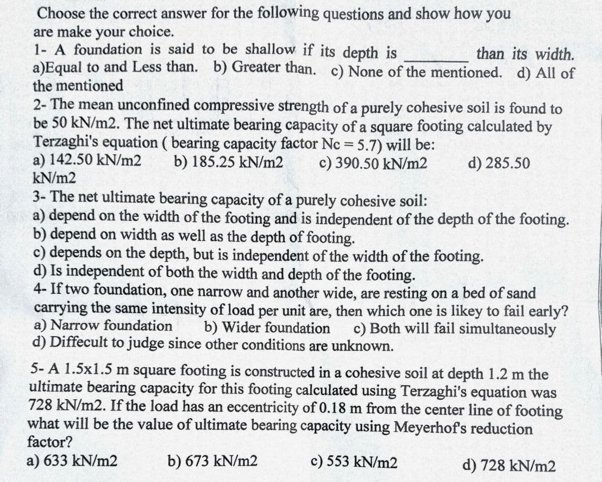 Choose the correct answer for the following questions and show how you
are make your choice.
1- A foundation is said to be shallow if its depth is
a)Equal to and Less than. b) Greater than. c) None of the mentioned. d) All of
than its width.
the mentioned
2- The mean unconfined compressive strength of a purely cohesive soil is found to
be 50 kN/m2. The net ultimate bearing capacity of a square footing calculated by
Terzaghi's equation ( bearing capacity factor Nc = 5.7) will be:
a) 142.50 kN/m2
kN/m2
b) 185.25 kN/m2
c) 390.50 kN/m2
d) 285.50
3- The net ultimate bearing capacity of a purely cohesive soil:
a) depend on the width of the footing and is independent of the depth of the footing.
b) depend on width as well as the depth of footing.
c) depends on the depth, but is independent of the width of the footing.
d) Is independent of both the width and depth of the footing.
4- If two foundation, one narrow and another wide, are resting on a bed of sand
carrying the same intensity of load per unit are, then which one is likey to fail early?
a) Narrow foundation
d) Diffecult to judge since other conditions are unknown.
b) Wider foundation
c) Both will fail simultaneously
5- A 1.5x1.5 m square footing is constructed in a cohesive soil at depth 1.2 m the
ultimate bearing capacity for this footing calculated using Terzaghi's equation was
728 kN/m2. If the load has an eccentricity of 0.18 m from the center line of footing
what will be the value of ultimate bearing capacity using Meyerhof's reduction
factor?
a) 633 kN/m2
b) 673 kN/m2
c) 553 kN/m2
d) 728 kN/m2
