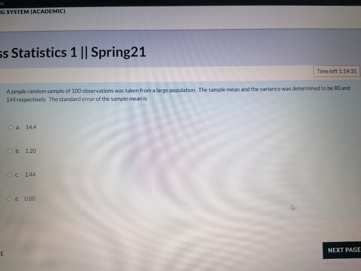 m
IG SYSTEM (ACADEMIC)
ss Statistics 1 || Spring21
Time left 1:14:31
A simple random sample of 100 observations was taken from a large population. The sample mean and the variance was determined to be 80 and
144 respectively. The standard error of the sample mean is
O a. 14.4
O b. 1.20
O c. 1.44
O d. 0.80
NEXT PAGE
E
