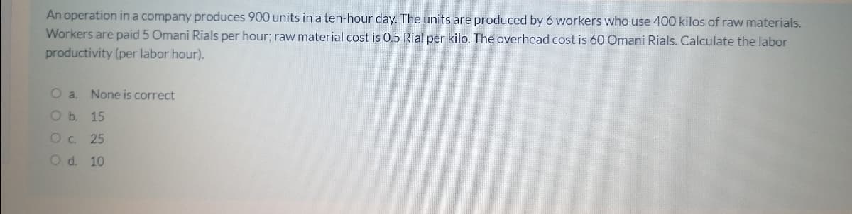 An operation in a company produces 900 units in a ten-hour day. The units are produced by 6 workers who use 400 kilos of raw materials.
Workers are paid 5 Omani Rials per hour; raw material cost is 0.5 Rial per kilo. The overhead cost is 60 Omani Rials. Calculate the labor
productivity (per labor hour).
O a.
None is correct
O b. 15
Oc 25
Od. 10
