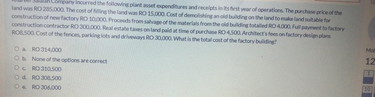 el Salalak Company incurred the following plant asset expenditures and receipts in its first year of operations. The purchase price of the
land was RO 285,000. The cost of filling the land was RO 15,000. Cost of demolishing an old building on the land to make land suitable for
construction of new factory RO 10,000. Proceeds from salvage of the materials from the old building totalled RO 4,000. Full payment to factory
construction contractor RO 300,000. Real estate taxes on land paid at time of purchase RO 4,500. Architect's fees on factory design plans
RO8,500. Cost of the fences, parking lots and driveways RO 30,000. What is the total cost of the factory building?
Moh
O a. RO 314,000
12
O b. None of the options are correct
Oc RO 310,500
O d. RO 308,500
10
O e. RO 306,000
