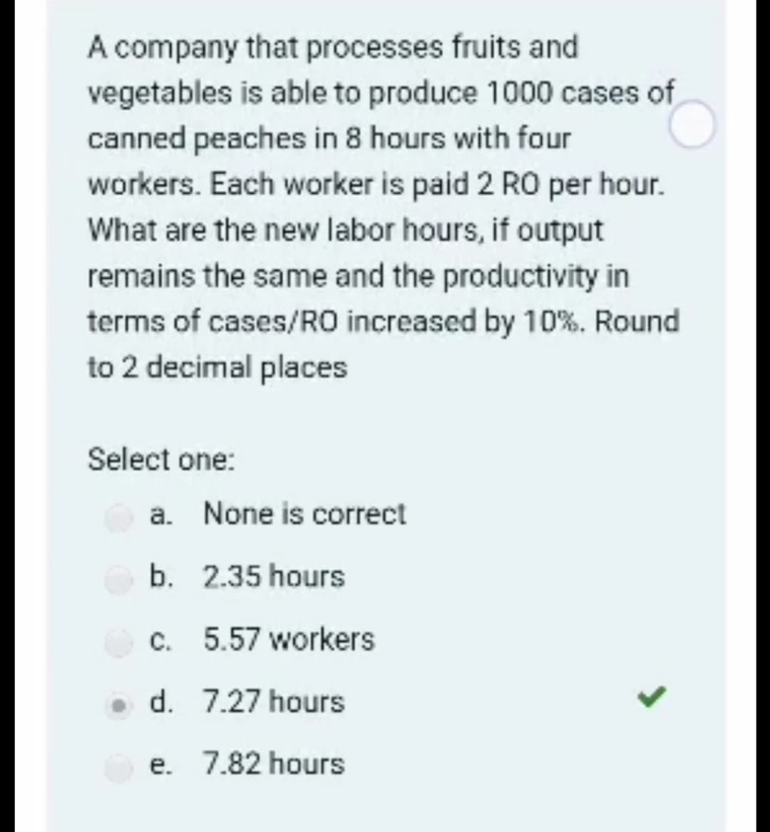 A company that processes fruits and
vegetables is able to produce 1000 cases of
canned peaches in 8 hours with four
workers. Each worker is paid 2 RO per hour.
What are the new labor hours, if output
remains the same and the productivity in
terms of cases/RO increased by 10%. Round
to 2 decimal places
Select one:
a. None is correct
b. 2.35 hours
c. 5.57 workers
• d. 7.27 hours
e. 7.82 hours
