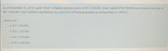 As of December 31, 2018, Sadaf Oman Company reported assets of RO 3,700,000, share capital of RO 990,000 and retained earnings of
RO 1,600,000. Total liabilities reported on the statement of financial position as of December 31, 2018 is
Select one
O a RO 1,100,000.
Ob RO 1350,00.
OC RO 1,110000.
O d. RO 1,240,000.
