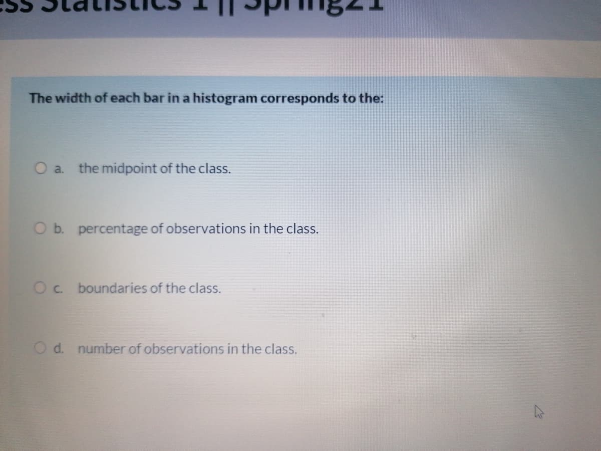 The width of each bar in a histogram corresponds to the:
O a. the midpoint of the class.
O b. percentage of observations in the class.
Oc boundaries of the class.
O d. number of observations in the class.
