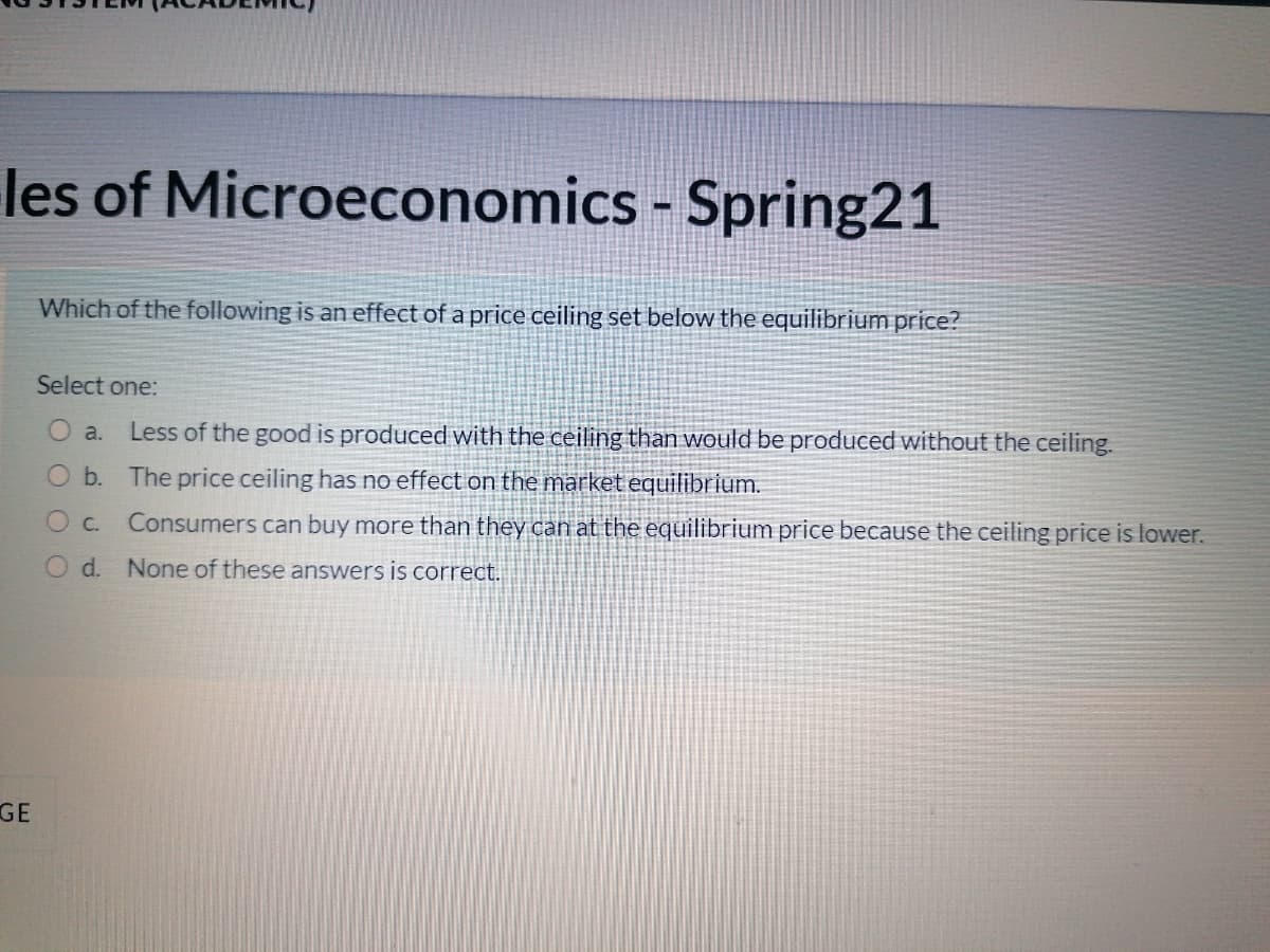 les of Microeconomics - Spring21
%3D
Which of the following is an effect of a price ceiling set below the equilibrium price?
Select one:
O a.
Less of the good is produced with the ceiling than would be produced without the ceiling.
O b. The price ceiling has no effect on the market equilibrium.
Consumers can buy more than they can at the equilibrium price because the ceiling price is lower.
C.
O d. None of these answers is correct.
GE
