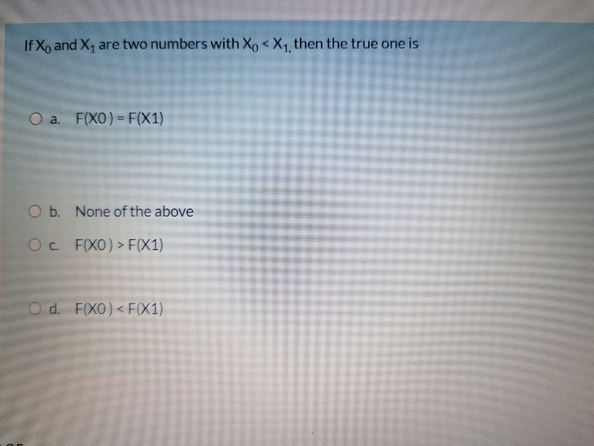 If Xo and X, are two numbers with Xo < X1 then the true one is
O a. F(XO) - F(X1)
O b. None of the above
Oc. F(XO) > F(X1)
d. F(XO)<F(X1)
