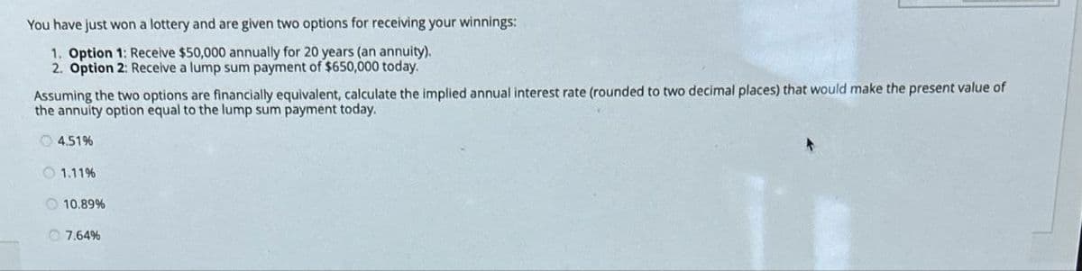 You have just won a lottery and are given two options for receiving your winnings:
1. Option 1: Receive $50,000 annually for 20 years (an annuity).
2. Option 2: Receive a lump sum payment of $650,000 today.
Assuming the two options are financially equivalent, calculate the implied annual interest rate (rounded to two decimal places) that would make the present value of
the annuity option equal to the lump sum payment today.
4.51%
1.11%
10.89%
7.64%