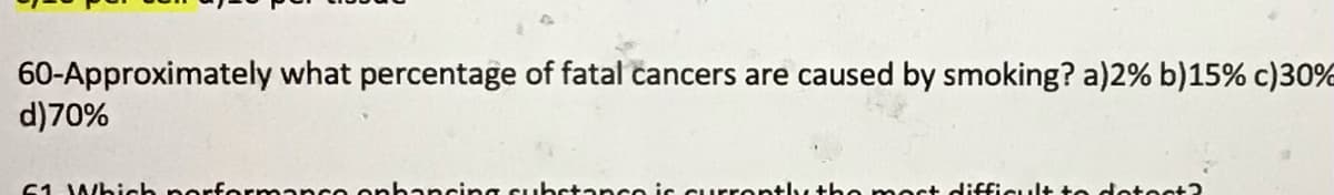 60-Approximately what percentage of fatal cancers are caused by smoking? a)2% b)15% c)30%
d)70%
61 Which norfermane e onhancing substance is currently
be moct difficult to detest?
