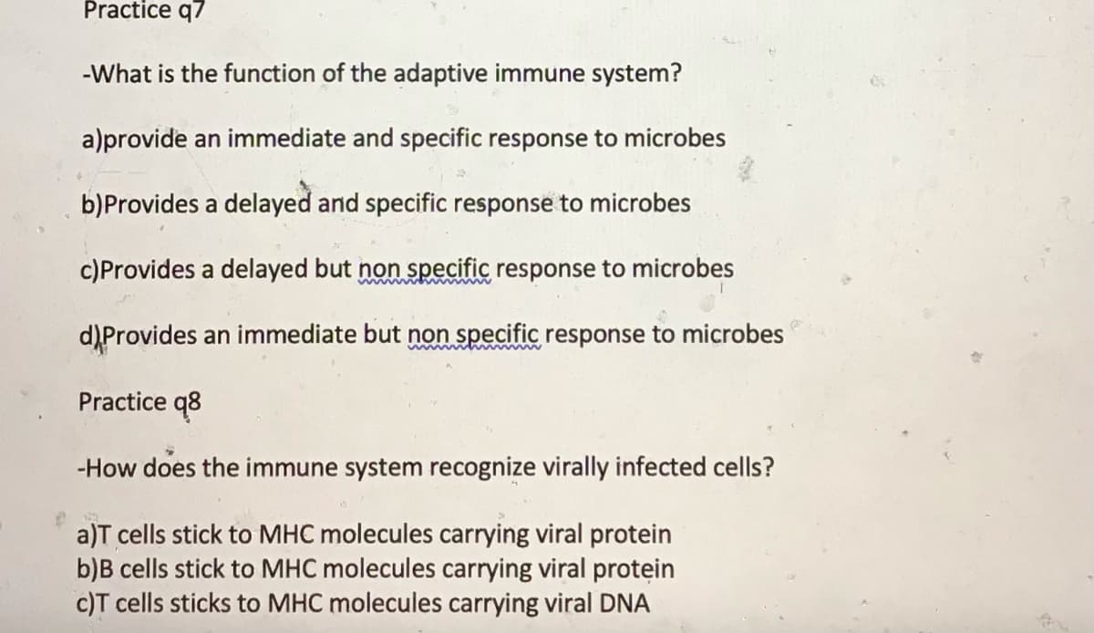 Practice q7
-What is the function of the adaptive immune system?
a)provide an immediate and specific response to microbes
b)Provides a delayed and specific response to microbes
c)Provides a delayed but non specific response to microbes
d)Provides an immediate but non specific response to microbes
Practice q8
-How does the immune system recognize virally infected cells?
a)T cells stick to MHC molecules carrying viral protein
b)B cells stick to MHC molecules carrying viral protein
c)T cells sticks to MHC molecules carrying viral DNA
