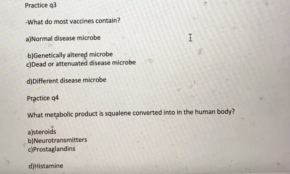 Practice q3
-What do most vaccines contain?
a)Normal disease microbe
b)Genetically altered microbe
c)Dead or attenuated disease microbe
d)Different disease microbe
Practice q4
What metabolic product is squalene converted into in the human body?
a)steroids
b)Neurotransmitters
c)Prostaglandins
d)Histamine
