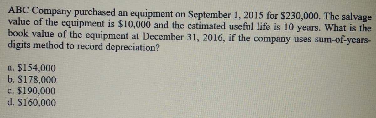 ABC Company purchased an equipment on September 1, 2015 for $230,000. The salvage
value of the equipment is $10,000 and the estimated useful life is 10 years. What is the
book value of the equipment at December 31, 2016, if the company uses sum-of-years-
digits method to record depreciation?
a. $154,000
b. $178,000
c. $190,000
d. $160,000
