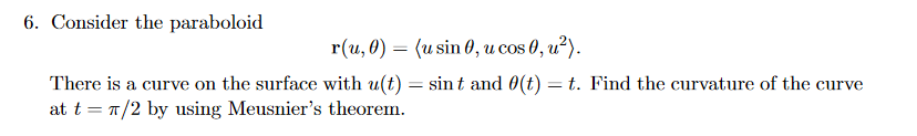 6. Consider the paraboloid
r(u, 0) = (u sin 0, u cos 0, u²).
There is a curve on the surface with u(t) = sint and 0(t) = t. Find the curvature of the curve
at t = T/2 by using Meusnier's theorem.
