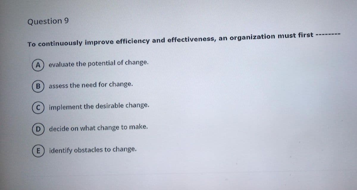 Question 9
To continuously improve efficiency and effectiveness, an organization must first
21 1 ---
A) evaluate the potential of change.
assess the need for change.
implement the desirable change.
D) decide on what change to make.
E identify obstacles to change.
