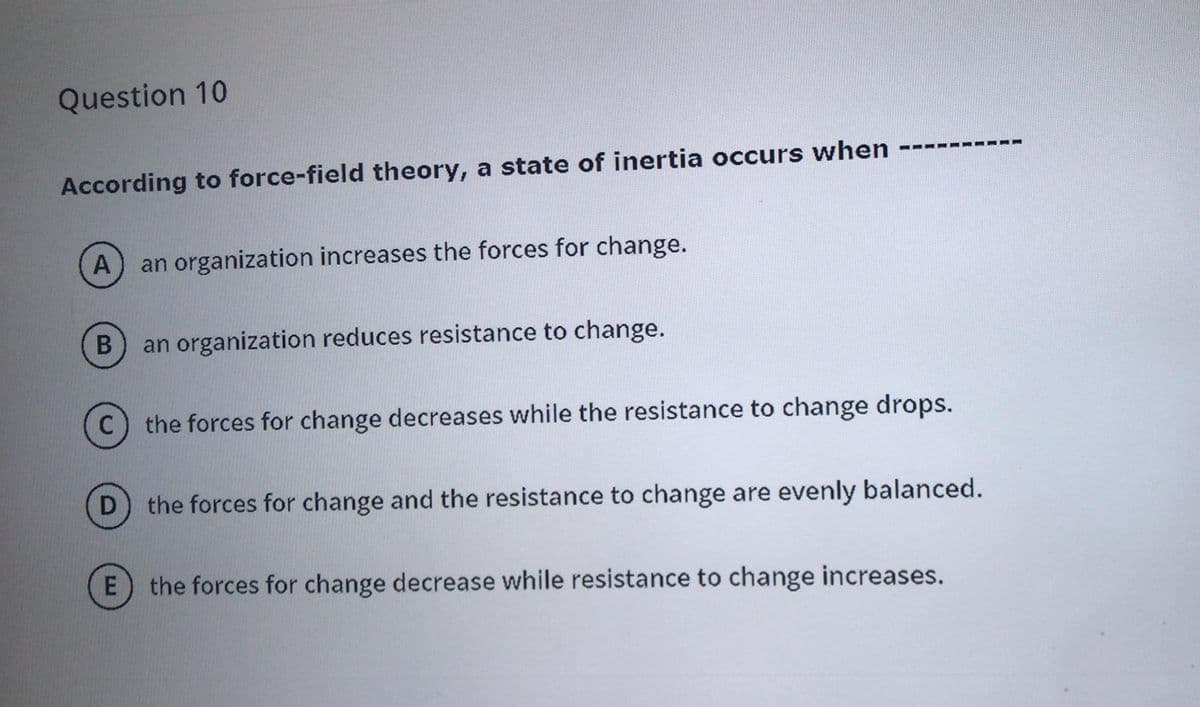 Question 10
According to force-field theory, a state of inertia occurs when
A
an organization increases the forces for change.
an organization reduces resistance to change.
the forces for change decreases while the resistance to change drops.
D
the forces for change and the resistance to change are evenly balanced.
the forces for change decrease while resistance to change increases.
