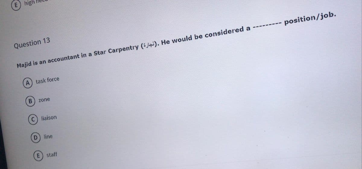 E high
Question 13
--- position/job.
Majid is an accountant in a Star Carpentry (). He would be considered a -----
A) task force
zone
liaison
line
staff
