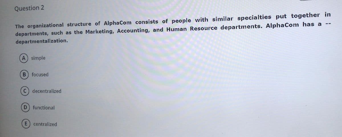 Question 2
The organizational structure of AlphaCom consists of people with similar specialties put together in
departments, such as the Marketing, Accounting, and Human Resource departments. AlphaCom has a
--
departmentalization.
A simple
focused
(C) decentralized
functional
E) centralized
