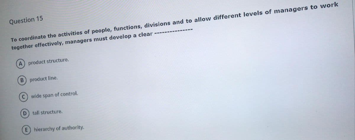 Question 15
To coordinate the activities of people, functions, divisions and to allow different levels of managers to work
together effectively, managers must develop a clear
A) product structure.
B product line.
(C) wide span of control.
D
tall structure.
E hierarchy of authority.
