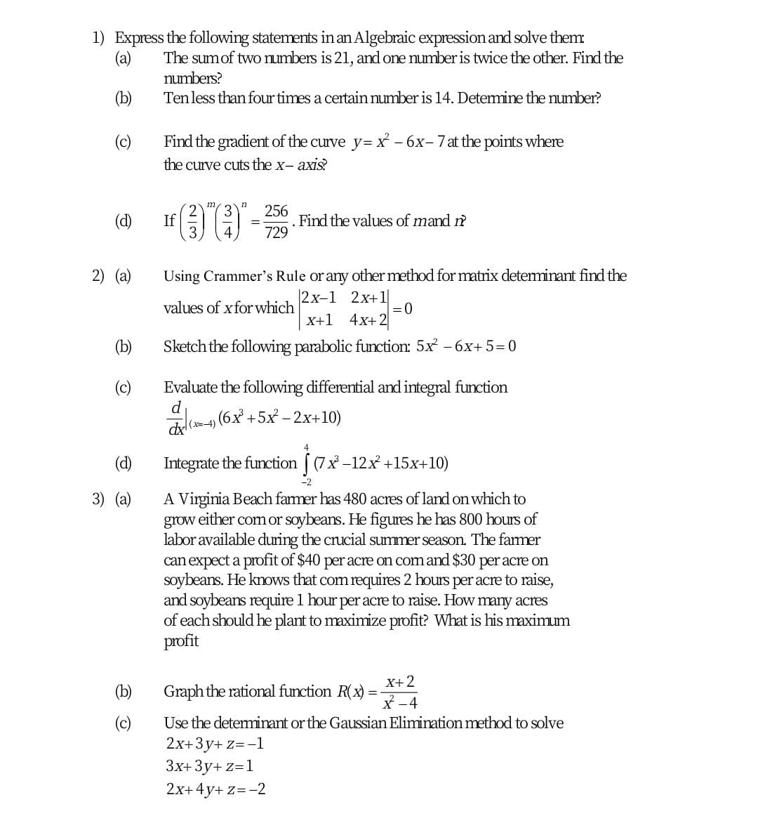 1) Express the following statements in an Algebraic expression and solve them
(a)
The sumof two numbers is 21, and one number is twice the other. Find the
numbers?
(b)
Tenless than four times a certain number is 14. Determine the umber?
(c)
Find the gradient of the curve y=x - 6x-7at the points where
the curve cuts the x- axis?
m
256
Find the values of mand ?
729
(d)
If
2) (a)
Using Crammer's Rule or any other method for matrix deteminant find the
|2x-1 2x+1
=0
X+1 4x+ 2
values of xfor which
(b)
Sketch the following parabolic function: 5x - 6x+ 5= 0
(c)
Evaluate the following differential and integral function
dl(=4) (6x +5x - 2x+10)
(d)
Integrate the function [ (7x -12x +15x+10)
A Virginia Beach farmer has 480 acres of land on which to
grow either com or soybeans. He figures he has 800 hours of
labor available during the crucial summer season. The famer
can expect a profit of $40 per acre on com and $30 per acre on
soybeans. He knows that com requires 2 hours per acre to raise,
and soybeans require 1 hour per acre to raise. How many acres
of each should he plant to maximize profit? What is his maximum
profit
3) (a)
X+2
Graph the rational function R(x)
X -4
Use the deteminant or the Gaussian Elimination method to solve
(c)
2x+3y+ z=-1
3x+ 3y+ z=1
2x+4y+ z=-2
