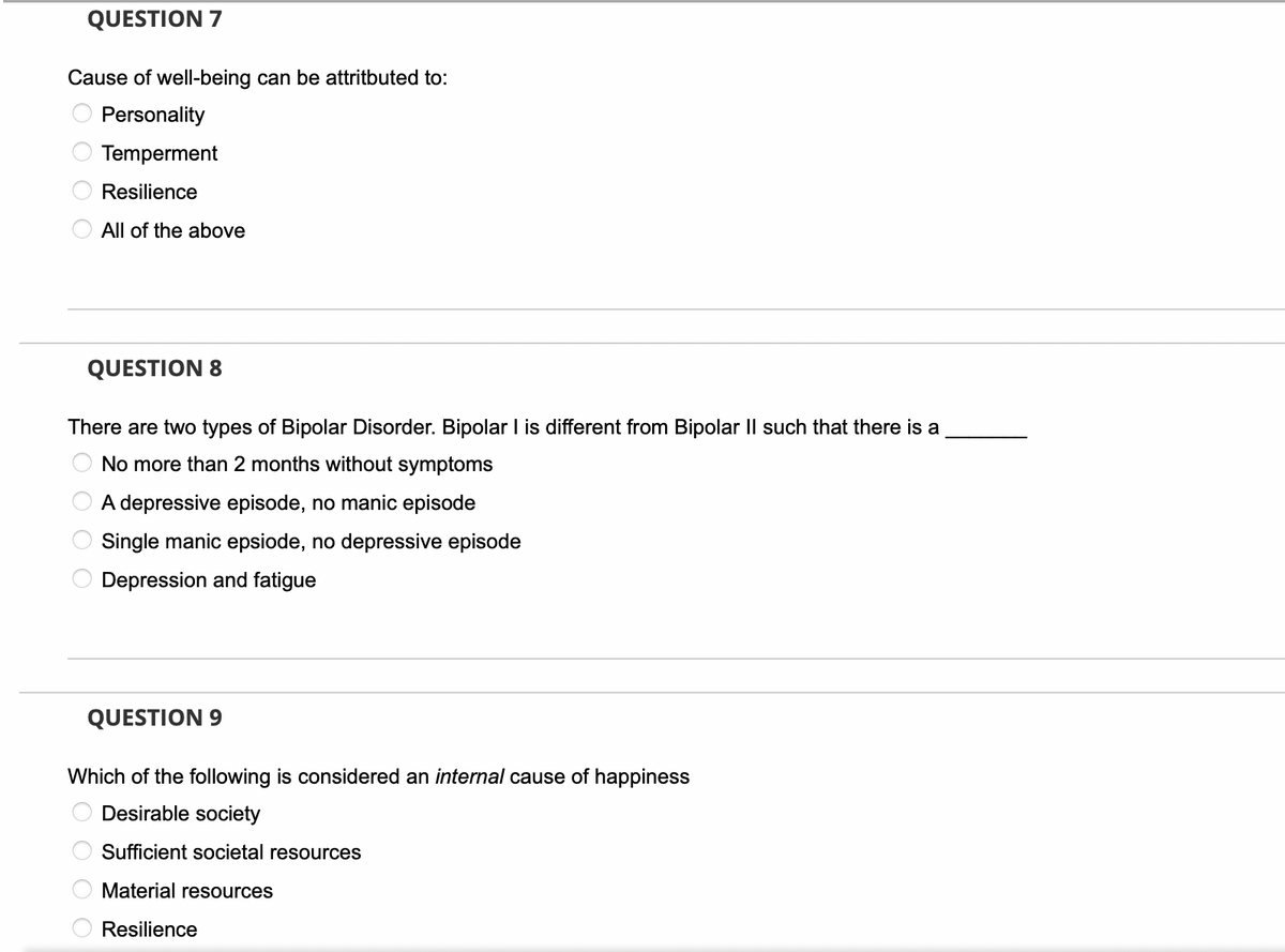 QUESTION 7
Cause of well-being can be attritbuted to:
Personality
Temperment
Resilience
All of the above
QUESTION 8
There are two types of Bipolar Disorder. Bipolar I is different from Bipolar II such that there is a
No more than 2 months without symptoms
A depressive episode, no manic episode
Single manic epsiode, no depressive episode
Depression and fatigue
QUESTION 9
Which of the following is considered an internal cause of happiness
Desirable
society
Sufficient societal resources
Material resources
Resilience
0 0 0 0