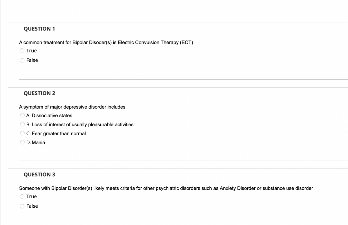 QUESTION 1
A common treatment for Bipolar Disoder(s) is Electric Convulsion Therapy (ECT)
True
False
QUESTION 2
A symptom of major depressive disorder includes
O O O
A. Dissociative states
B. Loss of interest of usually pleasurable activities
C. Fear greater than normal
D. Mania
QUESTION 3
Someone with Bipolar Disorder(s) likely meets criteria for other psychiatric disorders such as Anxiety Disorder or substance use disorder
True
False