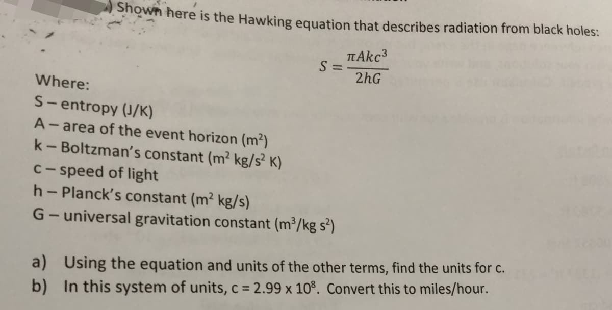 Shown here is the Hawking equation that describes radiation from black holes:
2hG
Where:
S- entropy (J/K)
A- area of the event horizon (m2)
k-Boltzman's constant (m² kg/s² K)
|
c- speed of light
h- Planck's constant (m2 kg/s)
G- universal gravitation constant (m³/kg s²)
a) Using the equation and units of the other terms, find the units for c.
%3D
b) In this system of units, c = 2.99 x 10%. Convert this to miles/hour.
