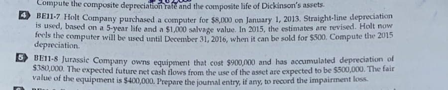 Compute the composite depreciation rate and the composite life of Dickinson's assets.
BE11-7 Holt Company purchased a computer for $8,000 on January 1, 2013. Straight-line depreciation
is used, based on a 5-year life and a $1,000 salvage value. In 2015, the estimates are revised. Holt now
feels the computer will be used until December 31, 2016, when it can be sold for $500. Compute the 2015
depreciation.
5BE11-8 Jurassic Company owns equipment that cost $900,000 and has accumulated depreciation of
$380,000. The expected future net cash flows from the use of the asset are expected to be $500,000. The fair
value of the equipment is $400,000. Prepare the journal entry, if any, to record the impairment loss.