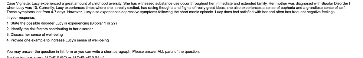 Case Vignette: Lucy experienced a great amount of childhood aversity. She has witnessed substance use occur throughout her immediate and extended family. Her mother was diagnosed with Bipolar Disorder I
when Lucy was 10. Currently, Lucy experiences times where she is really excited, has racing thoughts and flights of really great ideas. she also experiences a sense of euphoria and a grandiose sense of self.
These symptoms last from 4-7 days. However, Lucy also experiences depressive symptoms following the short manic episode. Lucy does feel satisfied with her and often has frequent negative feelings.
In your response:
1. State the possible disorder Lucy is experiencing (Bipolar 1 or 2?)
2. Identify the risk factors contributing to her disorder
3. Discuss her sense of well-being
4. Provide one example to increase Lucy's sense of well-being
You may answer the question in list form or you can write a short paragraph. Please answer ALL parts of the question.
For the toolbar press ALT+F10 (PC) or ALT+EN+F10 (Mac)