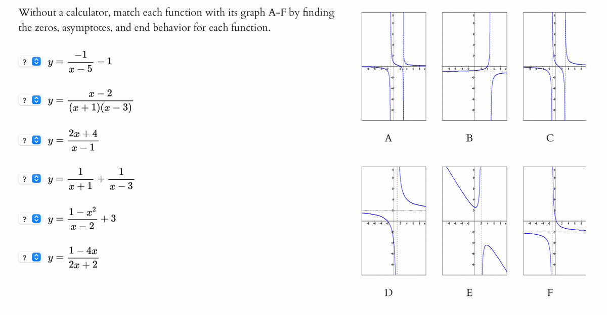 Without a calculator, match each function with its graph A-F by finding
the zeros, asymptotes, and end behavior for each function.
-1
? O y
1
-4 -2
4:6
x – 5
6
-2
-2
x – 2
? O y
-6+
(x + 1)(x – 3)
-8
2х + 4
A
В
C
?
х — 1
1
1
?
x +1
х — 3
1
? O y
+ 3
2
-8
-f
2
4
6
8 X
-8 -6
-4
-2
2
4
6
-8
-6
-4
-2
4
-2
1 – 4x
y =
2x + 2
D
E
F
||
||
నా
<>
