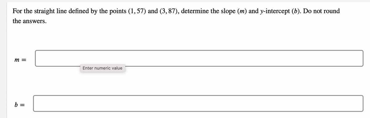 For the straight line defined by the points (1, 57) and (3, 87), determine the slope (m) and y-intercept (b). Do not round
the answers.
m =
Enter numeric value
b =
