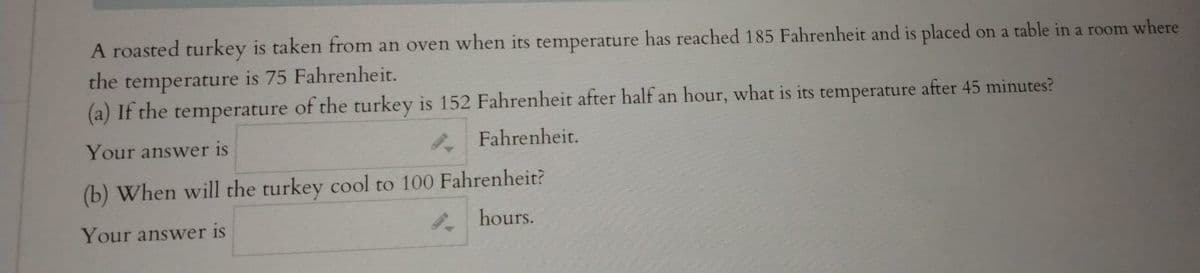 **Problem: Cooling of a Turkey**

A roasted turkey is taken from an oven when its temperature has reached 185 degrees Fahrenheit and is placed on a table in a room where the temperature is 75 degrees Fahrenheit.

**(a)** If the temperature of the turkey is 152 degrees Fahrenheit after half an hour, what is its temperature after 45 minutes?

Your answer is: [_______] Fahrenheit.

**(b)** When will the turkey cool to 100 degrees Fahrenheit?

Your answer is: [_______] hours.