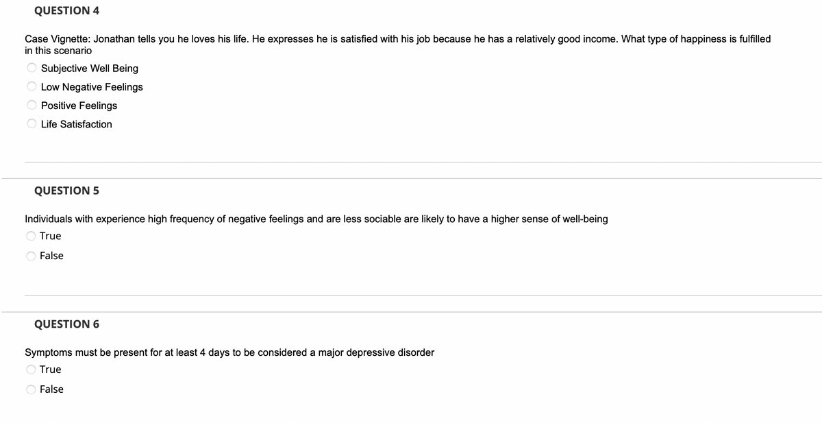 QUESTION 4
Case Vignette: Jonathan tells you he loves his life. He expresses he is satisfied with his job because he has a relatively good income. What type of happiness is fulfilled
in this scenario
0000
Subjective Well Being
Low Negative Feelings
Positive Feelings
Life Satisfaction
QUESTION 5
Individuals with experience high frequency of negative feelings and are less sociable are likely to have a higher sense of well-being
True
False
QUESTION 6
Symptoms must be present for at least 4 days to be considered a major depressive disorder
True
False