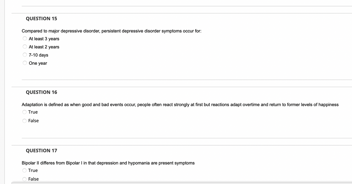 QUESTION 15
Compared to major depressive disorder, persistent depressive disorder symptoms occur for:
At least 3 years
At least 2 years
7-10 days
One year
QUESTION 16
Adaptation is defined as when good and bad events occur, people often react strongly at first but reactions adapt overtime and return to former levels of happiness
True
False
QUESTION 17
Bipolar II differes from Bipolar I in that depression and hypomania are present symptoms
True
False