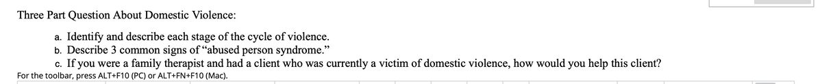 Three Part Question About Domestic Violence:
a. Identify and describe each stage of the cycle of violence.
b. Describe 3 common signs of "abused person syndrome."
c. If you were a family therapist and had a client who was currently a victim of domestic violence, how would you help this client?
For the toolbar, press ALT+F10 (PC) or ALT+FN+F10 (Mac).