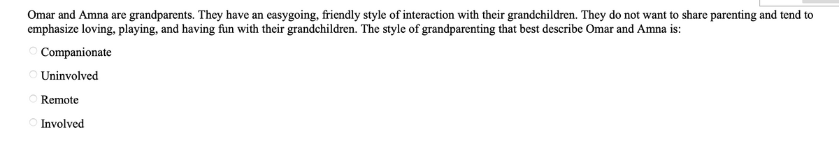 Omar and Amna are grandparents. They have an easygoing, friendly style of interaction with their grandchildren. They do not want to share parenting and tend to
emphasize loving, playing, and having fun with their grandchildren. The style of grandparenting that best describe Omar and Amna is:
O Companionate
Uninvolved
Remote
Involved