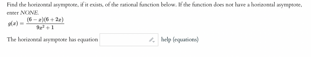 Find the horizontal asymptote, if it exists, of the rational function below. If the function does not have a horizontal asymptote,
enter NONE.
(6 – x)(6 + 2x)
g(x) =
9x2 + 1
The horizontal asymptote has equation
e, help (equations)
