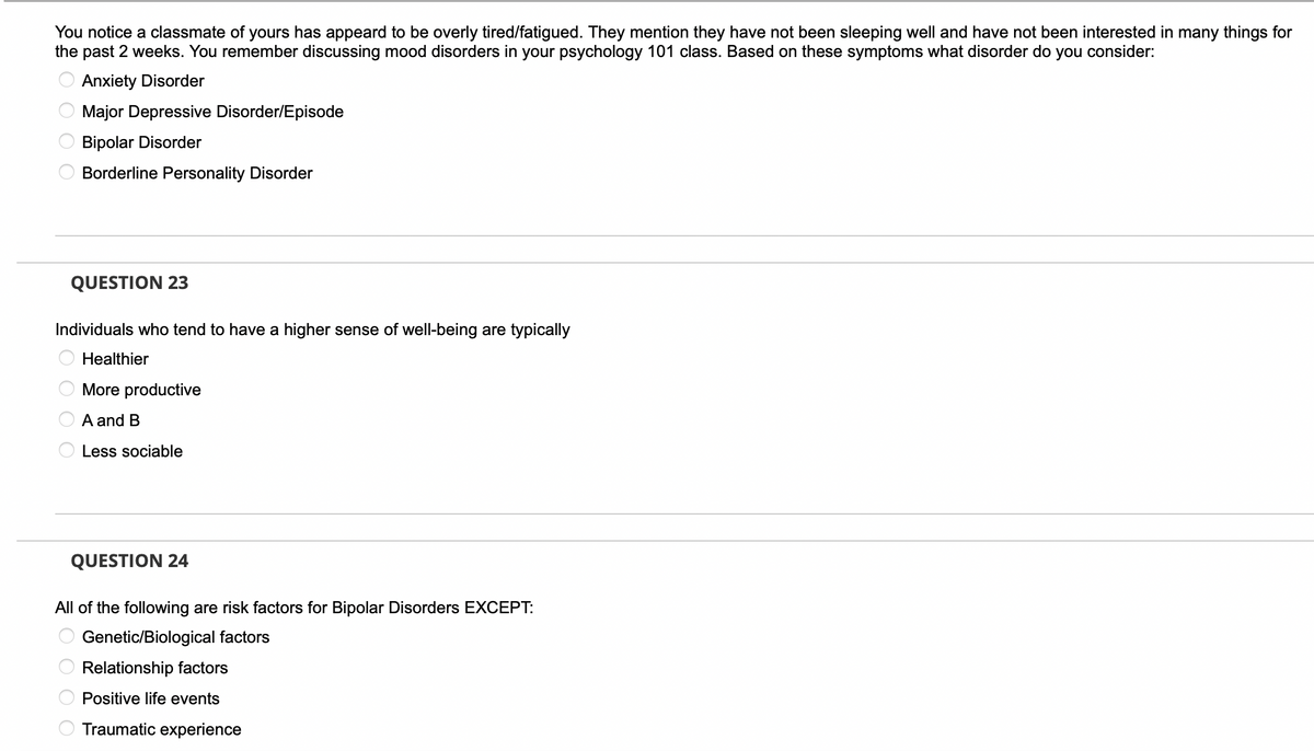 You notice a classmate of yours has appeard to be overly tired/fatigued. They mention they have not been sleeping well and have not been interested in many things for
the past 2 weeks. You remember discussing mood disorders in your psychology 101 class. Based on these symptoms what disorder do you consider:
Anxiety Disorder
Major Depressive Disorder/Episode
Bipolar Disorder
Borderline Personality Disorder
QUESTION 23
Individuals who tend to have a higher sense of well-being are typically
Healthier
More productive
A and B
Less sociable
QUESTION 24
All of the following are risk factors for Bipolar Disorders EXCEPT:
Genetic/Biological factors
Relationship factors
Positive life events
Traumatic experience