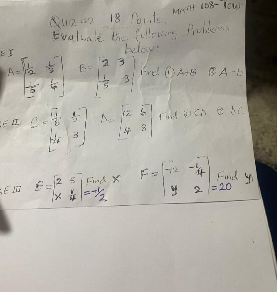 E I
A=
SE II C
SEID
11
QUIZ 42
18 Points.
MATH 108-Tow
Evaluate the following Problems
below:
74
B=
De
-3
Find X
=~/2
Find A+B @ A-b
12 6
4 8
Find CD & AC
1*214
F = -12 -14
by
Find
2 =20