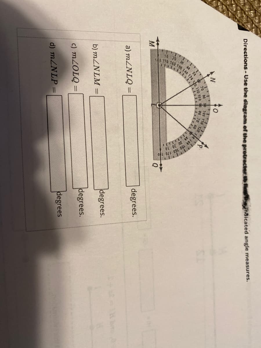 ### Educational Content on Measuring Angles Using a Protractor

#### Directions: 
Use the diagram of the protractor to find the indicated angle measures.

---

The given image shows a protractor with an overlay of angles labeled \( \angle NLO \), \( \angle NLM \), \( \angle LOQ \), and \( \angle NLP \). You will use the protractor to measure each of these angles.

#### Angles to be Measured

a) \( m \angle NLQ = \_\_\_\_ \) degrees

b) \( m \angle NLM = \_\_\_\_ \) degrees

c) \( m \angle LOQ = \_\_\_\_ \) degrees

d) \( m \angle NLP = \_\_\_\_ \) degrees

---

#### How to Use the Diagram of the Protractor

The protractor is a semi-circular tool marked with degrees from 0 to 180, used to measure angles. Here we have points \( N \), \( L \), \( O \), \( Q \), \( P \), and \( M \) indicated on the diagram.
- Place the midpoint of the protractor at the vertex of the angle you want to measure.
- Align one side of the angle with the baseline of the protractor.
- Read the degree measure where the other side of the angle intersects the numbered arc of the protractor.

#### Detailed Diagram Explanation

1. **Angle \( \angle NLO \)**
   - Position the center of the protractor at point \( L \).
   - Line up the base of the angle with the horizontal baseline of the protractor.
   - Use the marking on the protractor to measure the degrees from \( N \) to \( O \).

2. **Angle \( \angle NLM \)**
   - Place the midpoint of the protractor on point \( L \).
   - Align one ray of the angle with point \( N \).
   - Measure the number of degrees from \( N \) to \( M \) using the scale.

3. **Angle \( \angle LOQ \)**
   - Center the protractor on point \( O \).
   - Align one side of the angle with point \( L \).
   - Measure the angle from \( L \) to \( Q \) by reading the degrees marked.

4. **Angle \( \angle NLP \)**
   - Position the protractor