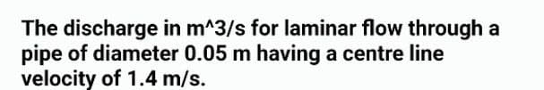 The discharge in m^3/s for laminar flow through a
pipe of diameter 0.05 m having a centre line
velocity of 1.4 m/s.