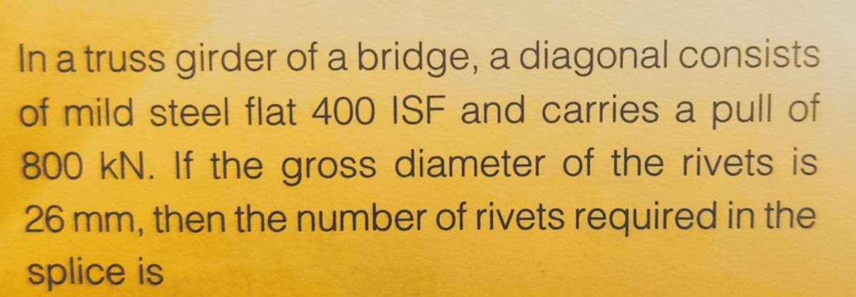In a truss girder of a bridge, a diagonal consists
of mild steel flat 400 ISF and carries a pull of
800 kN. If the gross diameter of the rivets is
26 mm, then the number of rivets required in the
splice is