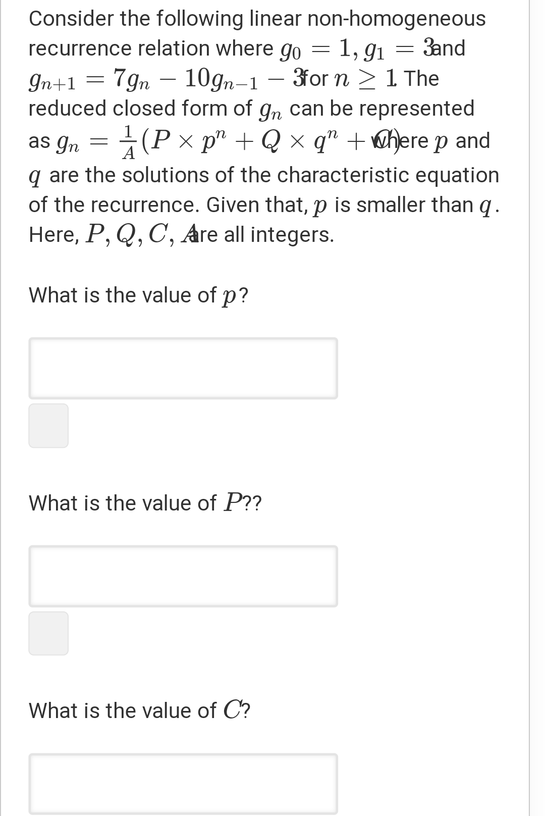 Consider the following linear non-homogeneous
recurrence relation where go = 1, g1 = 3and
7gn – 10gn-1
- 3for n > 1 The
gn+1
reduced closed form of gn can be represented
as gn = (P × p" + Q × q" +@here p and
q are the solutions of the characteristic equation
A
of the recurrence. Given that, p is smaller than g.
Here, P, Q, C, Are all integers.
What is the value of p?
What is the value of P??
What is the value of C?
