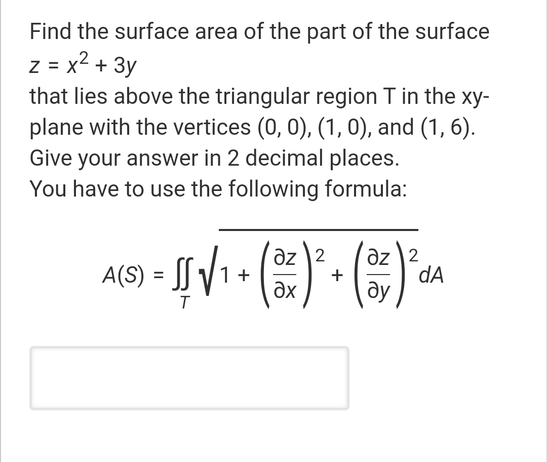 Find the surface area of the part of the surface
z = x2 + 3y
that lies above the triangular region T in the xy-
plane with the vertices (0, 0), (1, 0), and (1, 6).
Give your answer in 2 decimal places.
You have to use the following formula:
%3D
əz 2
dA
ду
az 2
A(S) = [[ /
1 +
ax
