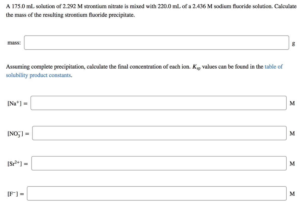 A 175.0 mL solution of 2.292 M strontium nitrate is mixed with 220.0 mL of a 2.436 M sodium fluoride solution. Calculate
the mass of the resulting strontium fluoride precipitate.
mass:
g
Assuming complete precipitation, calculate the final concentration of each ion. Ksp values can be found in the table of
solubility product constants.
[Na*] =
M
[NO,] =
M
[Sr2+] =
M
[F] =
M
