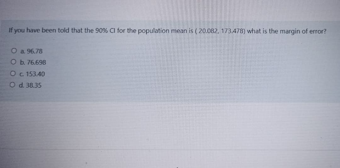 If you have been told that the 90% CI for the population mean is ( 20.082, 173.478) what is the margin of error?
Oa. 96.78
O b. 76.698
Oc. 153.40
Od. 38.35
