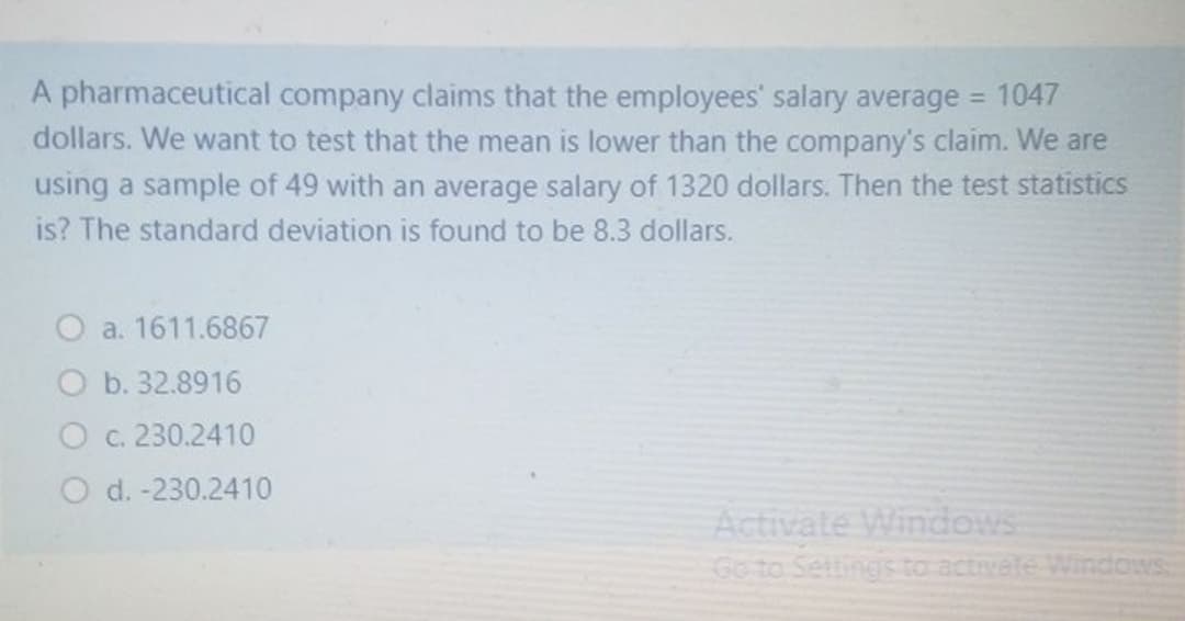 A pharmaceutical company claims that the employees' salary average = 1047
dollars. We want to test that the mean is lower than the company's claim. We are
using a sample of 49 with an average salary of 1320 dollars. Then the test statistics
is? The standard deviation is found to be 8.3 dollars.
O a. 1611.6867
O b. 32.8916
O c. 230.2410
O d. -230.2410
Activate Windows
Go to Settings to activate Windows
