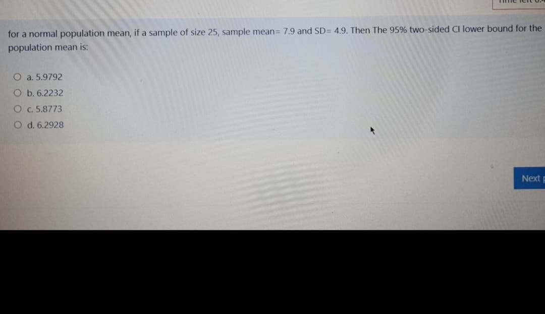 for a normal population mean, if a sample of size 25, sample mean= 7.9 and SD= 4.9. Then The 95% two-sided CI lower bound for the
population mean is:
O a. 5.9792
O b. 6.2232
O C. 5.8773
O d. 6.2928
Nextp
