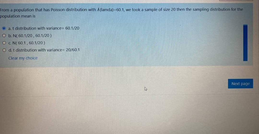 From a population that has Poisson distribution with A (lamda)=60.1, we took a sample of size 20 then the sampling distribution for the
population mean is
O a. t distribution with variance= 60.1/20
O b. N( 60.1/20, 60.1/20 )
O c. N( 60.1 , 60.1/20 )
O d. t distribution with variance= 20/60.1
Clear my choice
Next page
