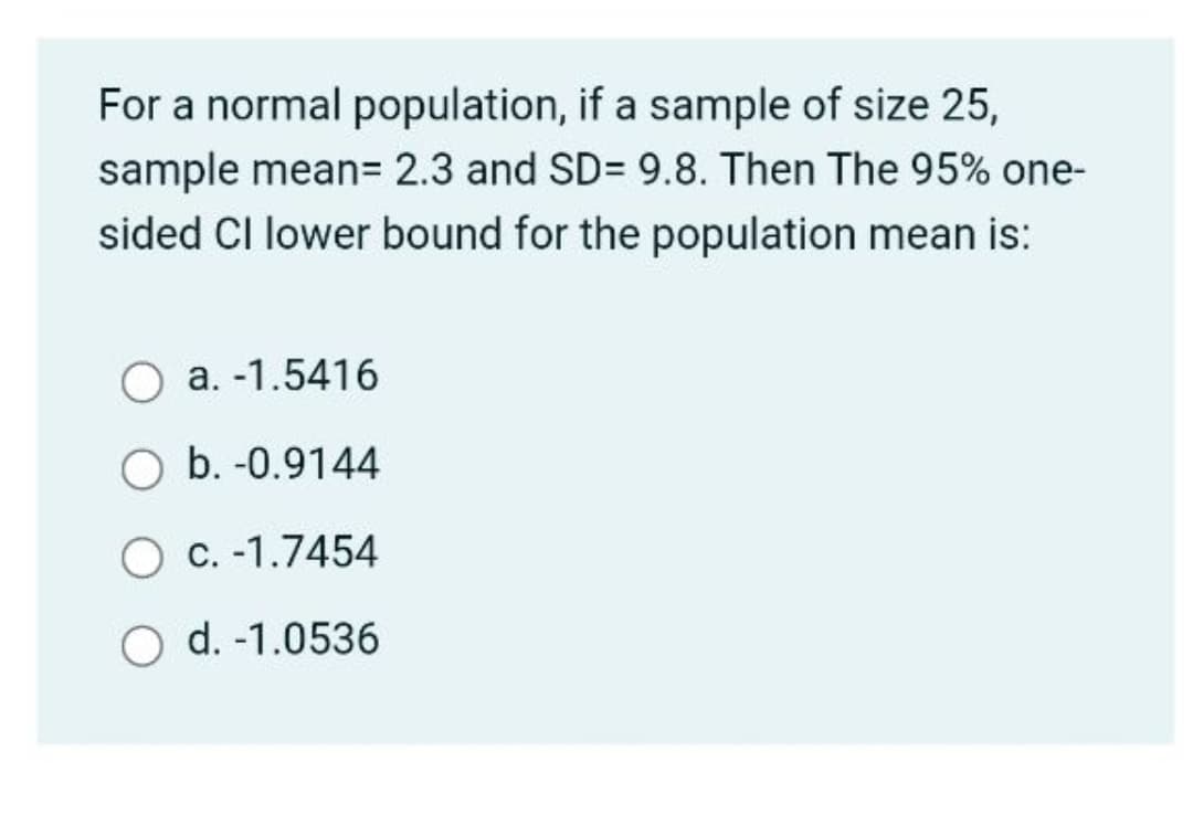 For a normal population, if a sample of size 25,
sample mean3 2.3 and SD= 9.8. Then The 95% one-
sided CI lower bound for the population mean is:
a. -1.5416
O b. -0.9144
O C. -1.7454
O d. -1.0536
